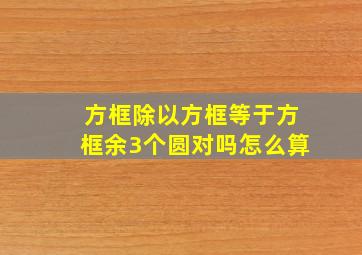 方框除以方框等于方框余3个圆对吗怎么算