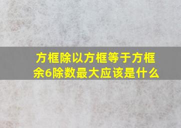 方框除以方框等于方框余6除数最大应该是什么