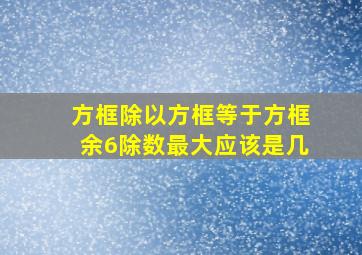 方框除以方框等于方框余6除数最大应该是几