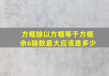 方框除以方框等于方框余6除数最大应该是多少