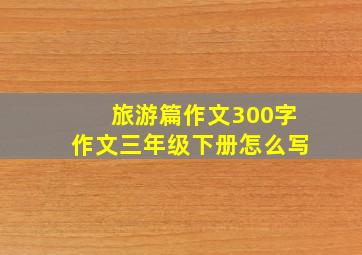 旅游篇作文300字作文三年级下册怎么写