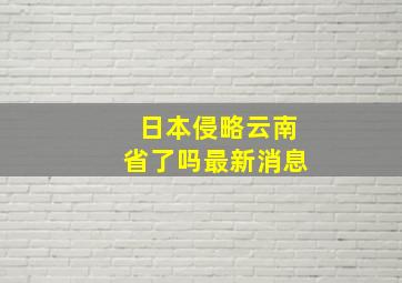 日本侵略云南省了吗最新消息