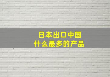 日本出口中国什么最多的产品