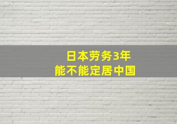 日本劳务3年能不能定居中国