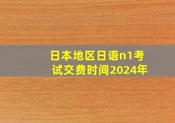 日本地区日语n1考试交费时间2024年