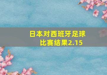 日本对西班牙足球比赛结果2.15