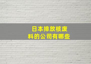 日本排放核废料的公司有哪些