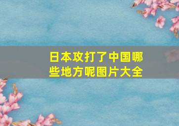 日本攻打了中国哪些地方呢图片大全