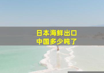 日本海鲜出口中国多少吨了