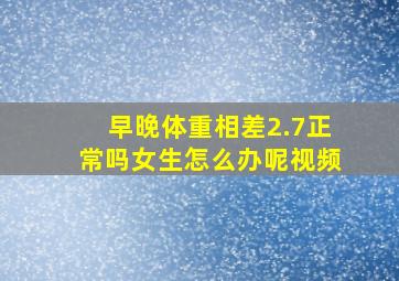 早晚体重相差2.7正常吗女生怎么办呢视频