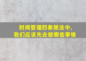 时间管理四象限法中,我们应该先去做哪些事情