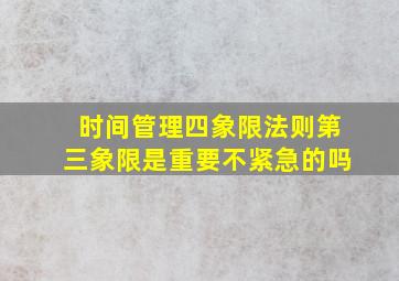 时间管理四象限法则第三象限是重要不紧急的吗