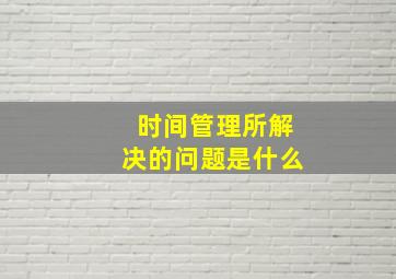 时间管理所解决的问题是什么