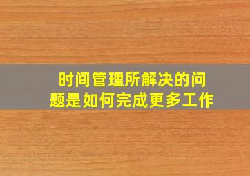 时间管理所解决的问题是如何完成更多工作