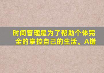 时间管理是为了帮助个体完全的掌控自己的生活。A错