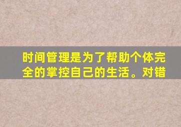 时间管理是为了帮助个体完全的掌控自己的生活。对错