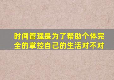 时间管理是为了帮助个体完全的掌控自己的生活对不对