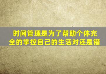 时间管理是为了帮助个体完全的掌控自己的生活对还是错