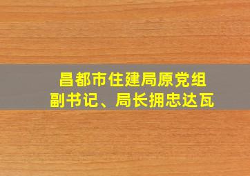 昌都市住建局原党组副书记、局长拥忠达瓦