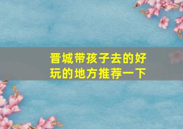 晋城带孩子去的好玩的地方推荐一下