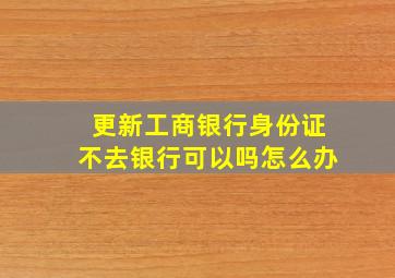 更新工商银行身份证不去银行可以吗怎么办