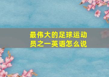 最伟大的足球运动员之一英语怎么说