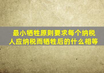 最小牺牲原则要求每个纳税人应纳税而牺牲后的什么相等