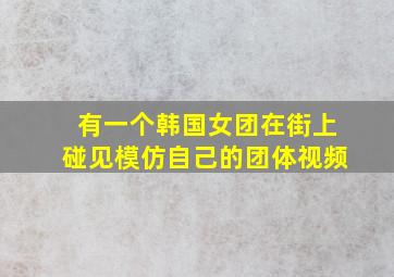 有一个韩国女团在街上碰见模仿自己的团体视频