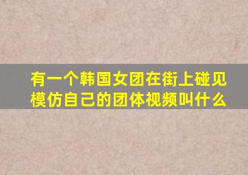 有一个韩国女团在街上碰见模仿自己的团体视频叫什么