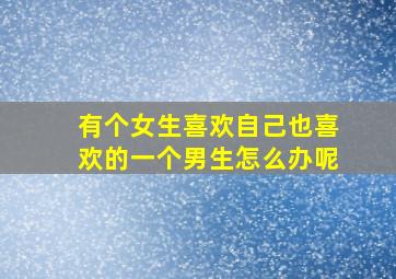 有个女生喜欢自己也喜欢的一个男生怎么办呢