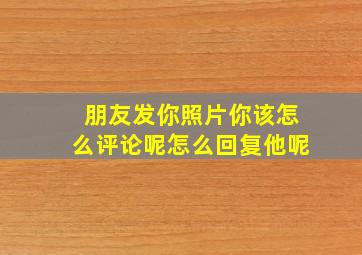 朋友发你照片你该怎么评论呢怎么回复他呢