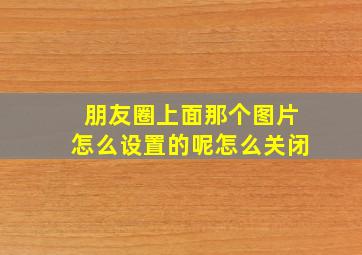 朋友圈上面那个图片怎么设置的呢怎么关闭