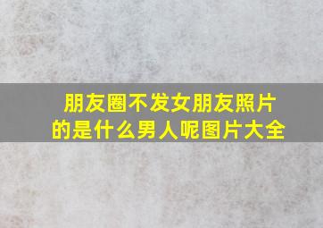 朋友圈不发女朋友照片的是什么男人呢图片大全