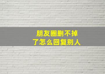 朋友圈删不掉了怎么回复别人