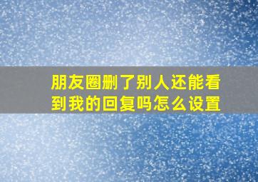 朋友圈删了别人还能看到我的回复吗怎么设置