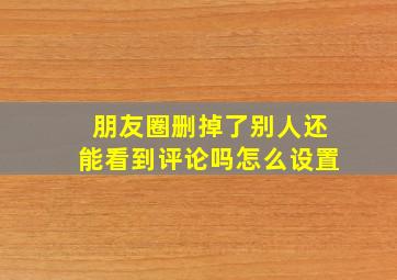 朋友圈删掉了别人还能看到评论吗怎么设置