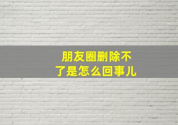 朋友圈删除不了是怎么回事儿