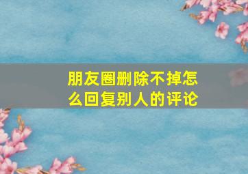 朋友圈删除不掉怎么回复别人的评论