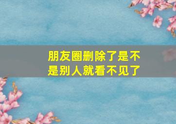 朋友圈删除了是不是别人就看不见了