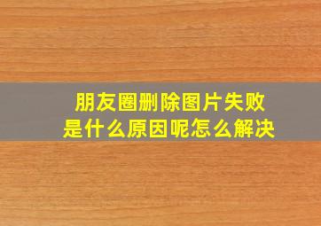 朋友圈删除图片失败是什么原因呢怎么解决