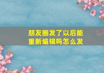 朋友圈发了以后能重新编辑吗怎么发