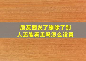 朋友圈发了删除了别人还能看见吗怎么设置