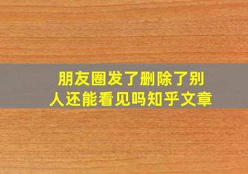 朋友圈发了删除了别人还能看见吗知乎文章