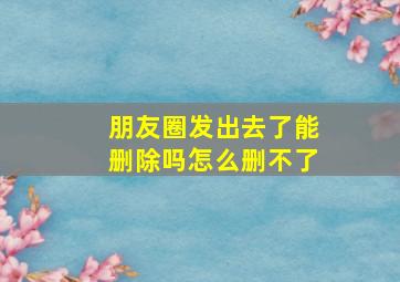 朋友圈发出去了能删除吗怎么删不了