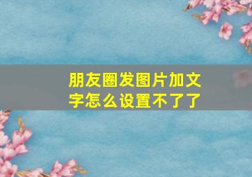 朋友圈发图片加文字怎么设置不了了