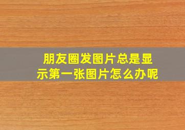 朋友圈发图片总是显示第一张图片怎么办呢