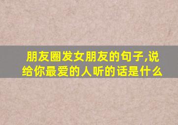 朋友圈发女朋友的句子,说给你最爱的人听的话是什么