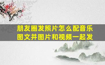 朋友圈发照片怎么配音乐图文并图片和视频一起发