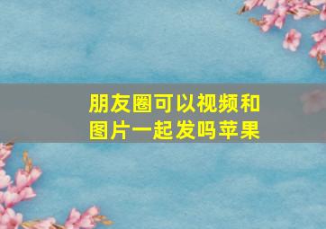 朋友圈可以视频和图片一起发吗苹果