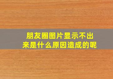 朋友圈图片显示不出来是什么原因造成的呢